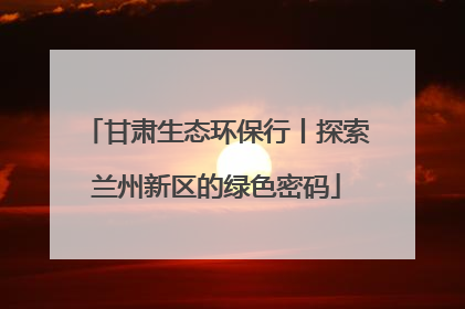甘肃生态环保行丨探索兰州新区的绿色密码